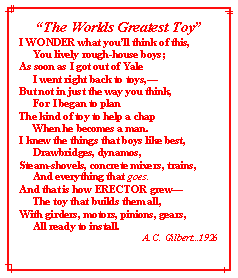 Text Box: The Worlds Greatest ToyI WONDER what youll think of this,     You lively rough-house boys;As soon as I got out of Yale     I went right back to toys,But not in just the way you think,     For I began to planThe kind of toy to help a chap     When he becomes a man.I knew the things that boys like best,     Drawbridges, dynamos,Steam-shovels, concrete mixers, trains,     And everything that goes.And that is how ERECTOR grew     The toy that builds them all,With girders, motors, pinions, gears,     All ready to install.A. C. Gilbert...1926